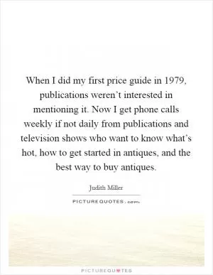 When I did my first price guide in 1979, publications weren’t interested in mentioning it. Now I get phone calls weekly if not daily from publications and television shows who want to know what’s hot, how to get started in antiques, and the best way to buy antiques Picture Quote #1