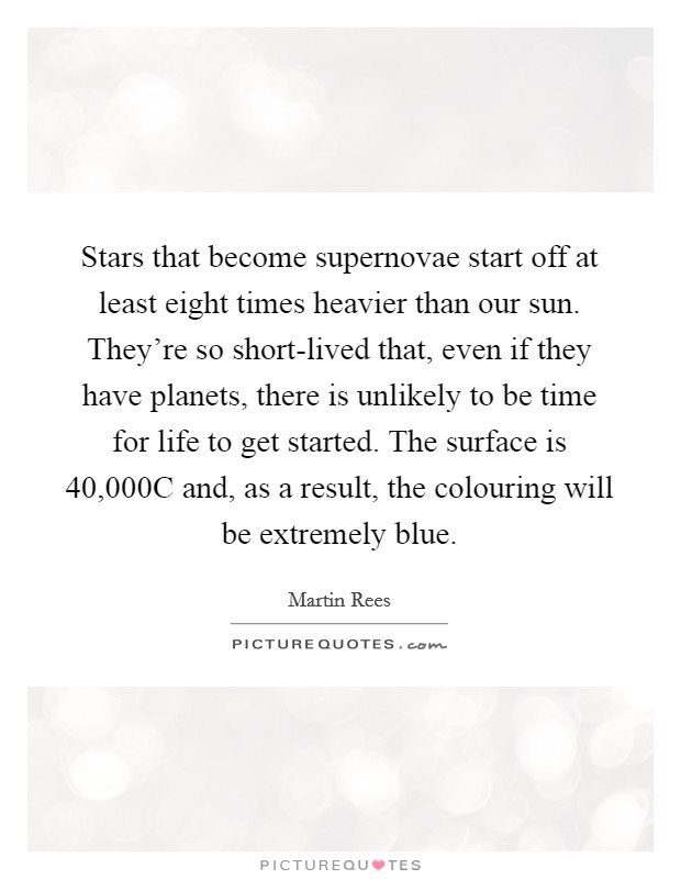 Stars that become supernovae start off at least eight times heavier than our sun. They're so short-lived that, even if they have planets, there is unlikely to be time for life to get started. The surface is 40,000C and, as a result, the colouring will be extremely blue. Picture Quote #1