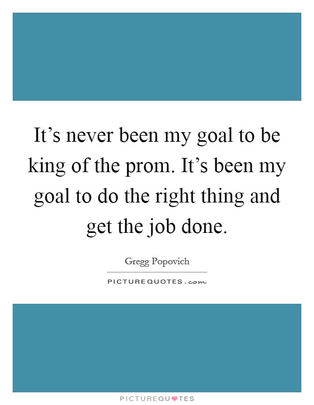 It's never been my goal to be king of the prom. It's been my goal to do the right thing and get the job done. Picture Quote #1