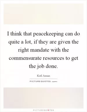 I think that peacekeeping can do quite a lot, if they are given the right mandate with the commensurate resources to get the job done Picture Quote #1