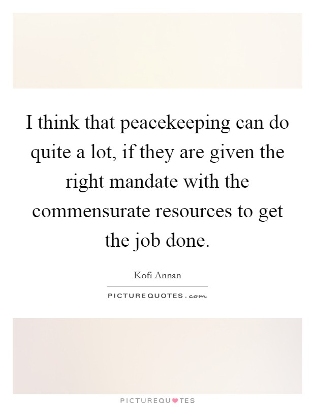 I think that peacekeeping can do quite a lot, if they are given the right mandate with the commensurate resources to get the job done. Picture Quote #1