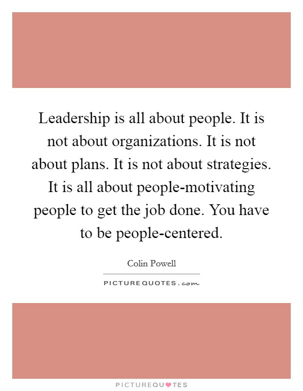 Leadership is all about people. It is not about organizations. It is not about plans. It is not about strategies. It is all about people-motivating people to get the job done. You have to be people-centered. Picture Quote #1