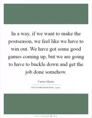 In a way, if we want to make the postseason, we feel like we have to win out. We have got some good games coming up, but we are going to have to buckle down and get the job done somehow Picture Quote #1