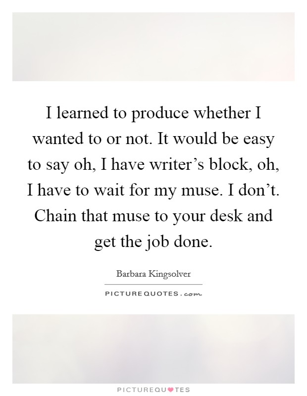 I learned to produce whether I wanted to or not. It would be easy to say oh, I have writer's block, oh, I have to wait for my muse. I don't. Chain that muse to your desk and get the job done. Picture Quote #1