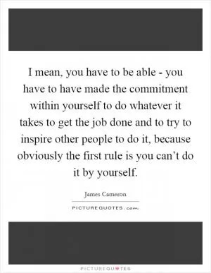 I mean, you have to be able - you have to have made the commitment within yourself to do whatever it takes to get the job done and to try to inspire other people to do it, because obviously the first rule is you can’t do it by yourself Picture Quote #1
