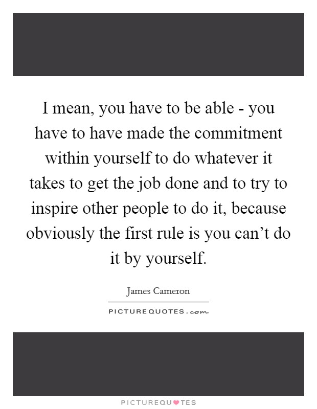 I mean, you have to be able - you have to have made the commitment within yourself to do whatever it takes to get the job done and to try to inspire other people to do it, because obviously the first rule is you can't do it by yourself. Picture Quote #1