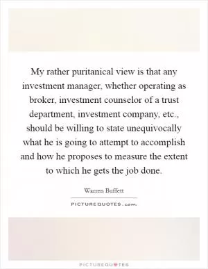 My rather puritanical view is that any investment manager, whether operating as broker, investment counselor of a trust department, investment company, etc., should be willing to state unequivocally what he is going to attempt to accomplish and how he proposes to measure the extent to which he gets the job done Picture Quote #1