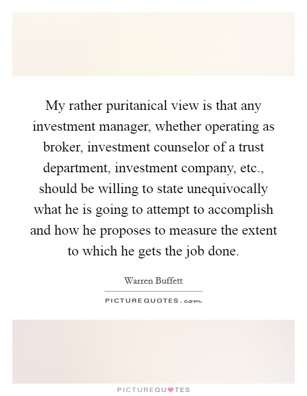My rather puritanical view is that any investment manager, whether operating as broker, investment counselor of a trust department, investment company, etc., should be willing to state unequivocally what he is going to attempt to accomplish and how he proposes to measure the extent to which he gets the job done. Picture Quote #1
