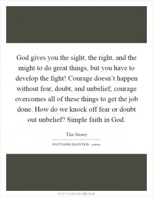 God gives you the sight, the right, and the might to do great things, but you have to develop the fight! Courage doesn’t happen without fear, doubt, and unbelief; courage overcomes all of these things to get the job done. How do we knock off fear or doubt out unbelief? Simple faith in God Picture Quote #1