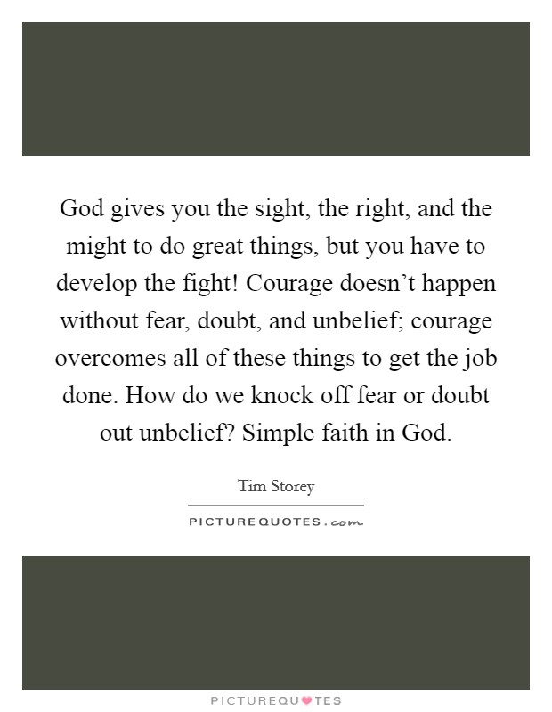 God gives you the sight, the right, and the might to do great things, but you have to develop the fight! Courage doesn't happen without fear, doubt, and unbelief; courage overcomes all of these things to get the job done. How do we knock off fear or doubt out unbelief? Simple faith in God. Picture Quote #1
