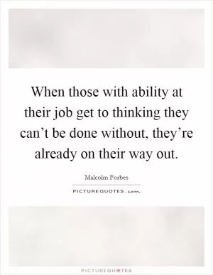 When those with ability at their job get to thinking they can’t be done without, they’re already on their way out Picture Quote #1