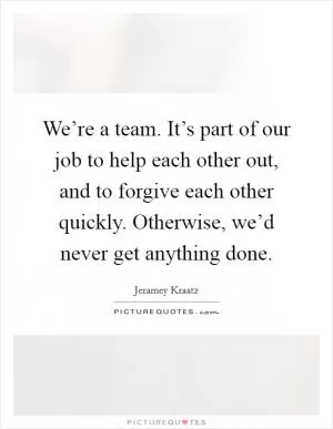 We’re a team. It’s part of our job to help each other out, and to forgive each other quickly. Otherwise, we’d never get anything done Picture Quote #1