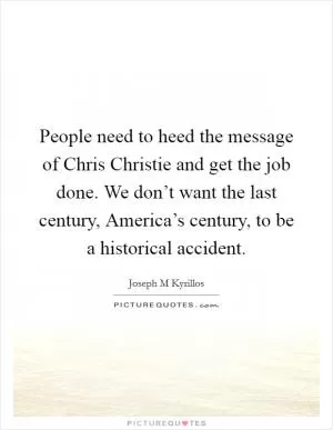 People need to heed the message of Chris Christie and get the job done. We don’t want the last century, America’s century, to be a historical accident Picture Quote #1