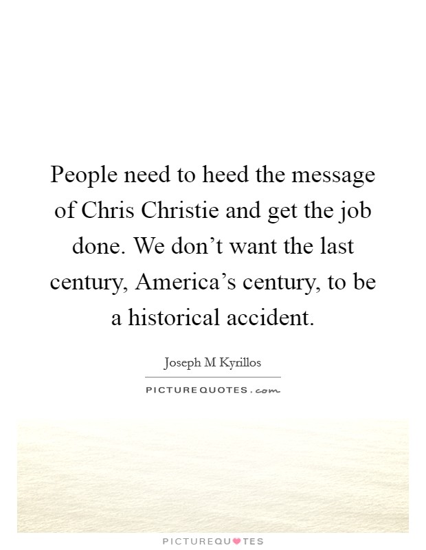 People need to heed the message of Chris Christie and get the job done. We don't want the last century, America's century, to be a historical accident. Picture Quote #1
