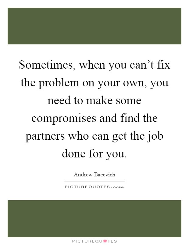 Sometimes, when you can't fix the problem on your own, you need to make some compromises and find the partners who can get the job done for you. Picture Quote #1