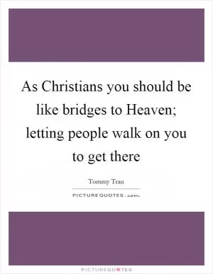 As Christians you should be like bridges to Heaven; letting people walk on you to get there Picture Quote #1