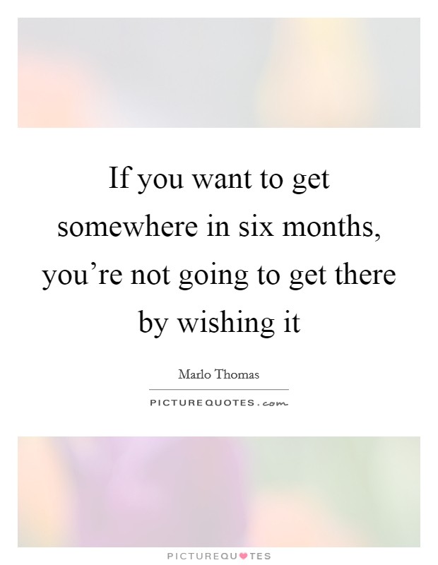 If you want to get somewhere in six months, you're not going to get there by wishing it Picture Quote #1