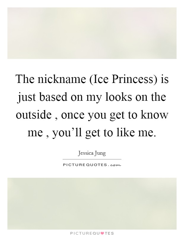 The nickname (Ice Princess) is just based on my looks on the outside , once you get to know me , you'll get to like me. Picture Quote #1