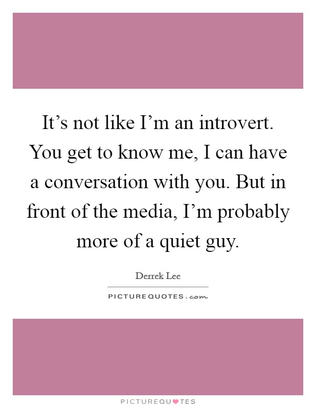 It's not like I'm an introvert. You get to know me, I can have a conversation with you. But in front of the media, I'm probably more of a quiet guy. Picture Quote #1