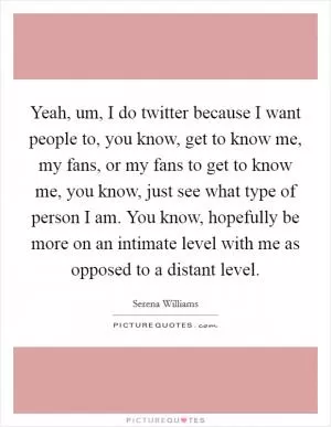 Yeah, um, I do twitter because I want people to, you know, get to know me, my fans, or my fans to get to know me, you know, just see what type of person I am. You know, hopefully be more on an intimate level with me as opposed to a distant level Picture Quote #1