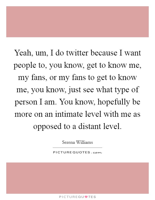 Yeah, um, I do twitter because I want people to, you know, get to know me, my fans, or my fans to get to know me, you know, just see what type of person I am. You know, hopefully be more on an intimate level with me as opposed to a distant level. Picture Quote #1