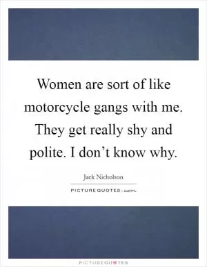 Women are sort of like motorcycle gangs with me. They get really shy and polite. I don’t know why Picture Quote #1