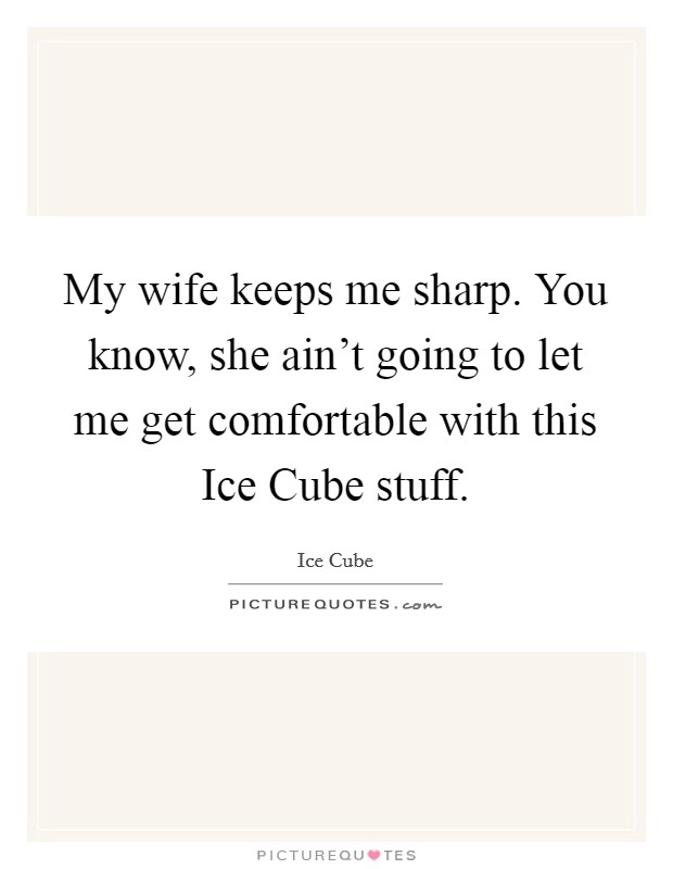 My wife keeps me sharp. You know, she ain't going to let me get comfortable with this Ice Cube stuff. Picture Quote #1