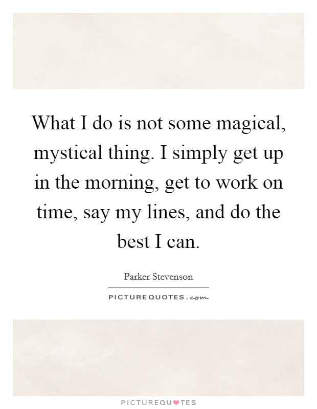 What I do is not some magical, mystical thing. I simply get up in the morning, get to work on time, say my lines, and do the best I can. Picture Quote #1