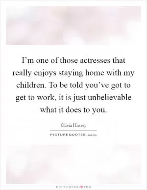 I’m one of those actresses that really enjoys staying home with my children. To be told you’ve got to get to work, it is just unbelievable what it does to you Picture Quote #1