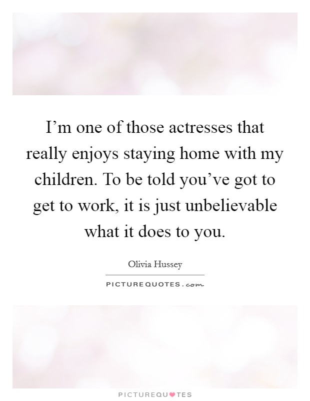 I'm one of those actresses that really enjoys staying home with my children. To be told you've got to get to work, it is just unbelievable what it does to you. Picture Quote #1