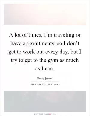 A lot of times, I’m traveling or have appointments, so I don’t get to work out every day, but I try to get to the gym as much as I can Picture Quote #1