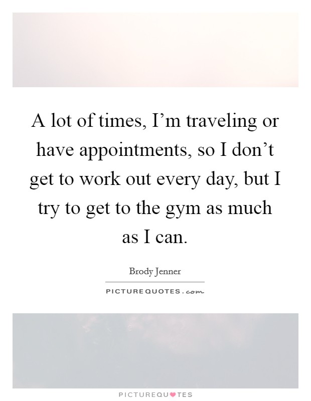 A lot of times, I'm traveling or have appointments, so I don't get to work out every day, but I try to get to the gym as much as I can. Picture Quote #1