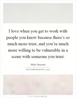 I love when you get to work with people you know because there’s so much more trust, and you’re much more willing to be vulnerable in a scene with someone you trust Picture Quote #1