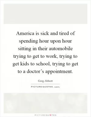 America is sick and tired of spending hour upon hour sitting in their automobile trying to get to work, trying to get kids to school, trying to get to a doctor’s appointment Picture Quote #1