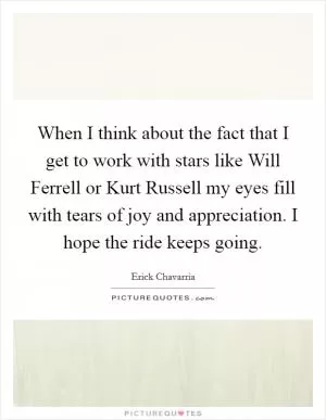 When I think about the fact that I get to work with stars like Will Ferrell or Kurt Russell my eyes fill with tears of joy and appreciation. I hope the ride keeps going Picture Quote #1