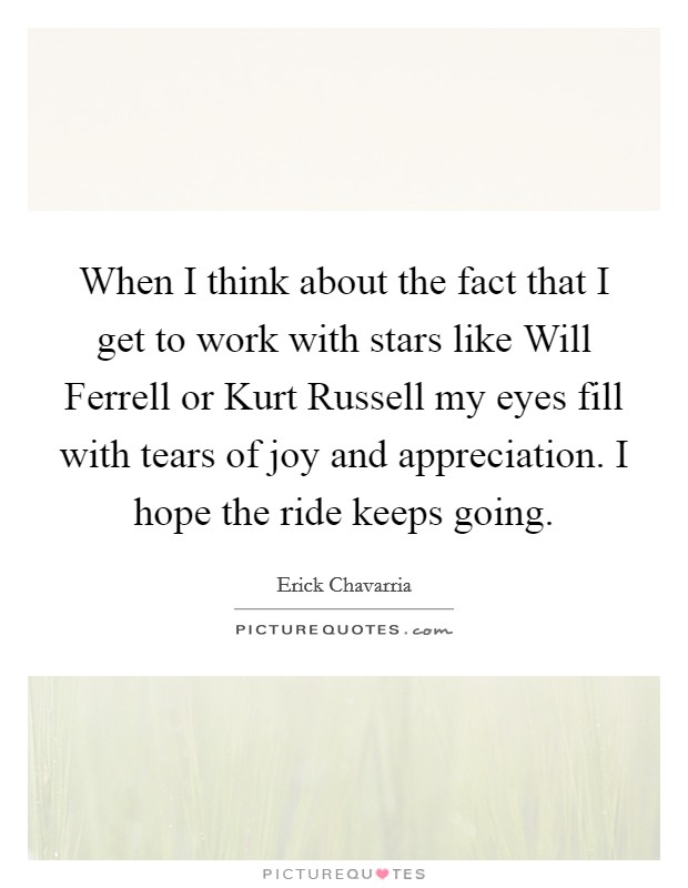 When I think about the fact that I get to work with stars like Will Ferrell or Kurt Russell my eyes fill with tears of joy and appreciation. I hope the ride keeps going. Picture Quote #1