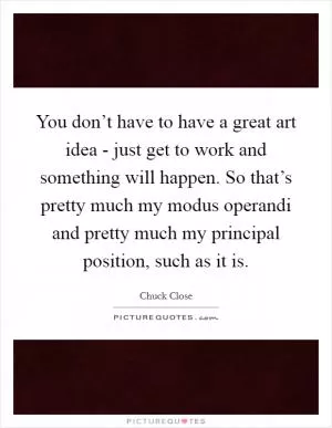 You don’t have to have a great art idea - just get to work and something will happen. So that’s pretty much my modus operandi and pretty much my principal position, such as it is Picture Quote #1