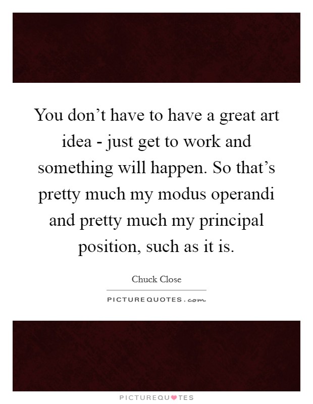 You don't have to have a great art idea - just get to work and something will happen. So that's pretty much my modus operandi and pretty much my principal position, such as it is. Picture Quote #1