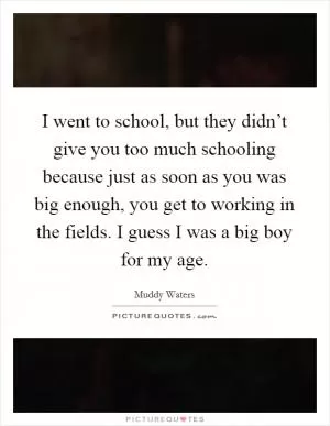 I went to school, but they didn’t give you too much schooling because just as soon as you was big enough, you get to working in the fields. I guess I was a big boy for my age Picture Quote #1