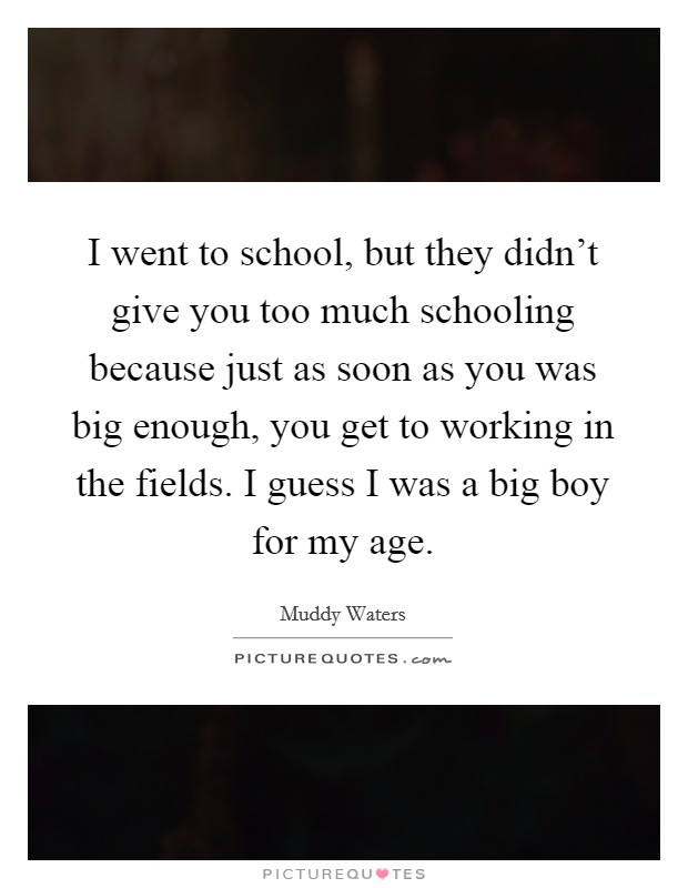 I went to school, but they didn't give you too much schooling because just as soon as you was big enough, you get to working in the fields. I guess I was a big boy for my age. Picture Quote #1