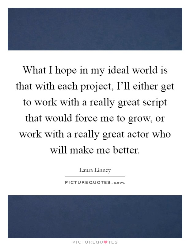 What I hope in my ideal world is that with each project, I'll either get to work with a really great script that would force me to grow, or work with a really great actor who will make me better. Picture Quote #1