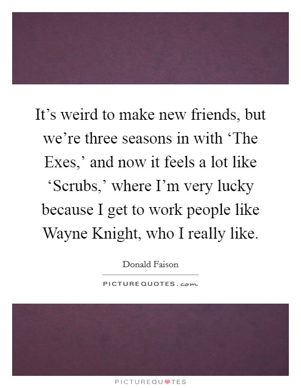 It's weird to make new friends, but we're three seasons in with ‘The Exes,' and now it feels a lot like ‘Scrubs,' where I'm very lucky because I get to work people like Wayne Knight, who I really like. Picture Quote #1