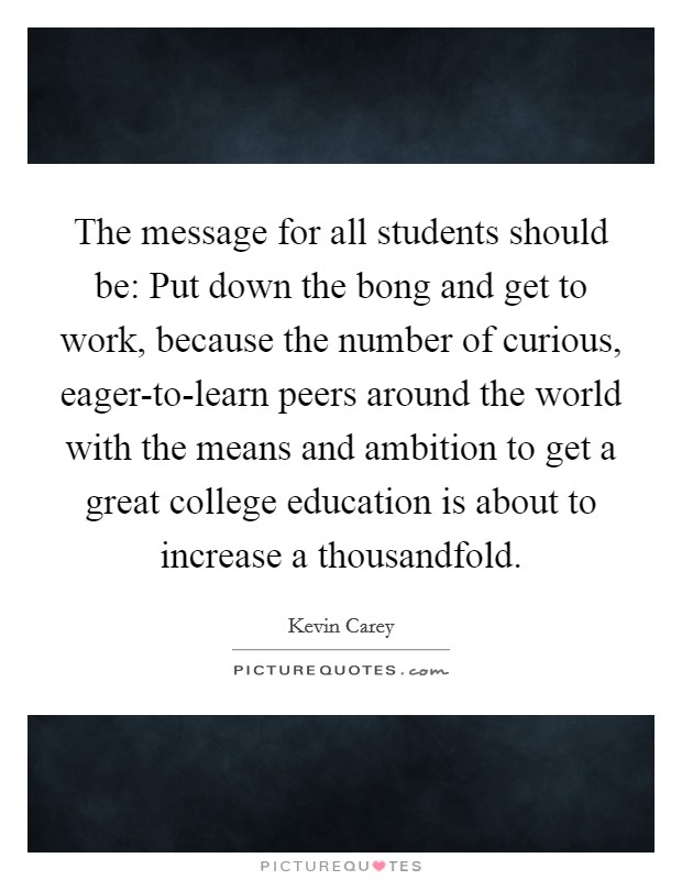 The message for all students should be: Put down the bong and get to work, because the number of curious, eager-to-learn peers around the world with the means and ambition to get a great college education is about to increase a thousandfold. Picture Quote #1