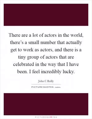 There are a lot of actors in the world, there’s a small number that actually get to work as actors, and there is a tiny group of actors that are celebrated in the way that I have been. I feel incredibly lucky Picture Quote #1