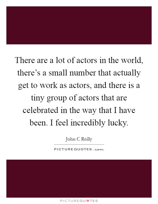 There are a lot of actors in the world, there's a small number that actually get to work as actors, and there is a tiny group of actors that are celebrated in the way that I have been. I feel incredibly lucky. Picture Quote #1