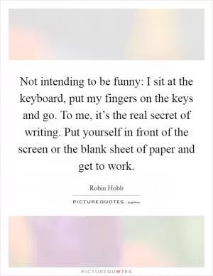 Not intending to be funny: I sit at the keyboard, put my fingers on the keys and go. To me, it’s the real secret of writing. Put yourself in front of the screen or the blank sheet of paper and get to work Picture Quote #1