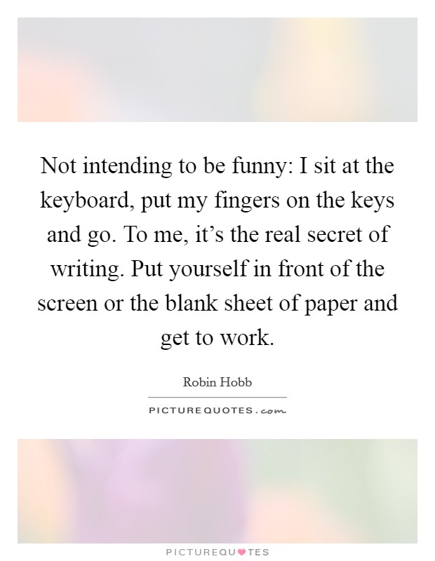 Not intending to be funny: I sit at the keyboard, put my fingers on the keys and go. To me, it's the real secret of writing. Put yourself in front of the screen or the blank sheet of paper and get to work. Picture Quote #1
