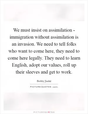We must insist on assimilation - immigration without assimilation is an invasion. We need to tell folks who want to come here, they need to come here legally. They need to learn English, adopt our values, roll up their sleeves and get to work Picture Quote #1