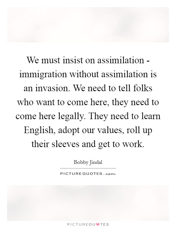 We must insist on assimilation - immigration without assimilation is an invasion. We need to tell folks who want to come here, they need to come here legally. They need to learn English, adopt our values, roll up their sleeves and get to work. Picture Quote #1