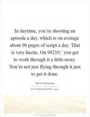 In daytime, you’re shooting an episode a day, which is on average about 90 pages of script a day. That is very hectic. On  90210,’ you get to work through it a little more. You’re not just flying through it just to get it done Picture Quote #1
